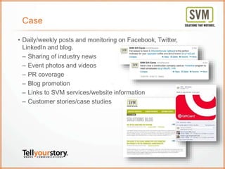 Case
• Daily/weekly posts and monitoring on Facebook, Twitter,
LinkedIn and blog.
– Sharing of industry news
– Event photos and videos
– PR coverage
– Blog promotion
– Links to SVM services/website information
– Customer stories/case studies
 
