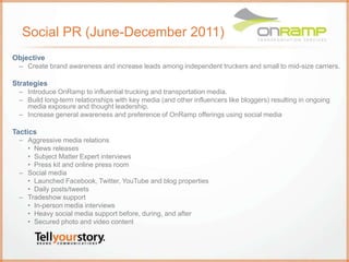Social PR (June-December 2011)
Objective
– Create brand awareness and increase leads among independent truckers and small to mid-size carriers.
Strategies
– Introduce OnRamp to influential trucking and transportation media.
– Build long-term relationships with key media (and other influencers like bloggers) resulting in ongoing
media exposure and thought leadership.
– Increase general awareness and preference of OnRamp offerings using social media
Tactics
– Aggressive media relations
• News releases
• Subject Matter Expert interviews
• Press kit and online press room
– Social media
• Launched Facebook, Twitter, YouTube and blog properties
• Daily posts/tweets
– Tradeshow support
• In-person media interviews
• Heavy social media support before, during, and after
• Secured photo and video content
 