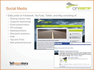 Social Media
• Daily posts on Facebook, YouTube, Twitter, and blog consisting of:
– Sharing industry news
– Customer testimonials
– Event photos/videos
– PR coverage
– Sales/promotions
– Discussion questions
– Polls
– Tips and Tricks
– New products/services
 