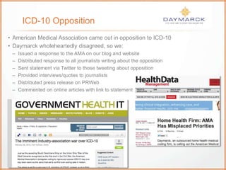 ICD-10 Opposition
• American Medical Association came out in opposition to ICD-10
• Daymarck wholeheartedly disagreed, so we:
– Issued a response to the AMA on our blog and website
– Distributed response to all journalists writing about the opposition
– Sent statement via Twitter to those tweeting about opposition
– Provided interviews/quotes to journalists
– Distributed press release on PRWeb
– Commented on online articles with link to statement
 