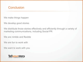 Conclusion
We make things happen
We develop good stories
We distribute those stories effectively and efficiently through a variety of
marketing communications, including Social PR
We are nimble and flexible
We are fun to work with
We want to work with you
 