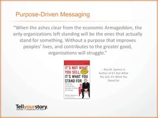 Purpose-Driven Messaging
“When the ashes clear from the economic Armageddon, the
only organizations left standing will be the ones that actually
stand for something. Without a purpose that improves
peoples’ lives, and contributes to the greater good,
organizations will struggle.”
-- Roy M. Spence Jr.
Author of It’s Not What
You Sell, It’s What You
Stand For
 