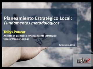 Tellys Paucar
Analista en procesos de Planeamiento Estratégico
tpaucar@ceplan.gob.pe
Setiembre, 2015
Planeamiento Estratégico Local:
Fundamentos metodológicos
 