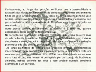 Curiosamente, ao longo das gerações verifica-se que a personalidade e
características físicas dos herdeiros estão associadas aos nomes dos primeiros
filhos de José Arcádio. Por um lado, todos os que possuem o nome José
Arcádio são extrovertidos, fortes, impulsivos e trabalhadores, enquanto que
por outro lado os de nome Aureliano são filosóficos, estudiosos e fechados no
seu mundo.
Outro ponto comum aos membros da família é o facto de, quando
apaixonados, todos agirem de forma impulsiva.
Na narração são enumeradas diferentes realidades, a descrição dos cem anos
de vida da família Buendía em Macondo, a construção da aldeia, com todas as
descobertas e evoluções até à chegada do telefone e também a caracterização
psicológica e da vida de cada personagem.
  Ao longo da história da família estão presentes diversos acontecimentos
inacreditáveis, como quando toda a população perde a memória, é visto um
comboio que carrega cadáveres, uma mulher tranca-se durante vários anos
numa casa escura, um homem é perseguido por um cortejo de borboletas
amarelas, Rebeca ascende aos céus e José Arcádio Buendía envelhece
acorrentado a um carvalho.
 
