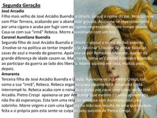 Segunda Geração
José Arcadio
Filho mais velho de José Arcádio Buendía e Úrsula, possuí o nome do pai. Relaciona-se
com Pilar Ternera, acabando por a abandonar grávida. Apaixona-se repentinamente
por uma cigana e acaba por fugir com os ciganos regressando muito tempo depois.
Casa-se com sua “irmã” Rebeca. Morre assassinado com um tiro.
Coronel Aureliano Buendía
Segundo filho de José Arcádio Buendía e Úrsula – possuí o nome do Avô paterno
.Envolve-se na política ao tentar impedir o Sr. Apolinar Moscote de pintar todas as
casas de azul a mando do governo. Apaixona-se por Remedios Moscote. Apesar da
grande diferença de idade casam-se. Mais tarde, torna-se Coronel Aureliano Buendía,
ao participar da guerra ao lado dos liberais. Morre sozinho em casa, muitos anos
depois.
Amaranta
Terceira filha de José Arcádio Buendía e Úrsula. Apaixona-se por Pietro Crespi, tal
como a sua “irmã”, Rebeca. Rebeca organiza o seu casamento e Amaranta tenta
interrompê-lo. Rebeca acaba com o noivado e acaba por casar com o seu irmão José
Arcadio. Pietro Crespi apaixona-se por Amaranta, que mesmo estando apaixonada,
não lhe dá esperanças. Esta tem uma relação amorosa com Aureliano José, seu
sobrinho. Morre virgem e com uma ligadura na mão que resulta de uma queimadura
feita a si própria pois esta sente-se culpada pelo suicídio de Pietro Crespi.
 