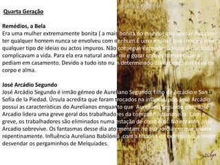 Quarta Geração

Remédios, a Bela
Era uma mulher extremamente bonita ( a mais bonita do mundo) que apesar de poder
ter qualquer homem nunca se envolveu com nenhum.É uma mulher que cresceu sem
qualquer tipo de ideias ou actos impuros. Não consegue entender porque é que todos
complicavam a vida. Para ela era natural andar nú e gozar com os homens que a
pediam em casamento. Devido a tudo isto num determinado dia ascende aos céus de
corpo e alma.

José Arcádio Segundo
José Arcádio Segundo é irmão gémeo de Aureliano Segundo, filho de Arcádio e Santa
Sofía de la Piedad. Úrsula acredita que foram trocados na infância, pois José Arcádio
possui as características do Aurelianos enquanto que Aureliano Segundo não. José
Arcadio lidera uma greve geral dos trabalhadores da companhia bananeira. Com a
greve, os trabalhadores são eliminados numa estação de comboios. No entanto, José
Arcadio sobrevive. Os fantasmas desse dia atormentam-no até ao dia em que morre
repentinamente. Influência Aureliano Babilónia, com a história do extermínio, a tentar
desvendar os pergaminhos de Melquíades.
 