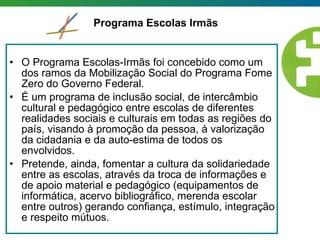 O Programa Escolas-Irmãs foi concebido como um dos ramos da Mobilização Social do Programa Fome Zero do Governo Federal.  É um programa de inclusão social, de intercâmbio cultural e pedagógico entre escolas de diferentes realidades sociais e culturais em todas as regiões do país, visando à promoção da pessoa, à valorização da cidadania e da auto-estima de todos os envolvidos.  Pretende, ainda, fomentar a cultura da solidariedade entre as escolas, através da troca de informações e de apoio material e pedagógico (equipamentos de informática, acervo bibliográfico, merenda escolar entre outros) gerando confiança, estímulo, integração e respeito mútuos.  Programa Escolas Irmãs 