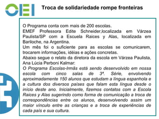 Troca de solidariedade rompe fronteiras O Programa conta com   mais de 200 escolas . EMEF Professora Edite Schneider,localizada em Várzea Paulista/SP com a Escuela Raices y Alas, localizada em Bariloche, na Argentina. Um mês foi o suficiente para as escolas se comunicarem, trocarem informações, idéias e ações concretas.  Abaixo segue o relato da diretora da escola em Várzea Paulista, Ana Lúcia Perboni Kalmar: O Programa Escolas-Irmãs está sendo desenvolvido em nossa escola com cinco salas de 3ª. Série, envolvendo aproximadamente 150 alunos que estudam a língua espanhola e a cultura dos diversos países que falam esta língua desde o início deste ano. Inicialmente, fizemos contatos com a Escola Raices y Alas sugerindo como forma de comunicação a troca de correspondências entre os alunos, desenvolvendo assim um maior vínculo entre as crianças e a troca de experiências de cada país e sua cultura. 