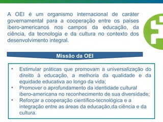 La Ruta de la Libertad es la ruta... Missão da OEI A OEI é um organismo internacional de caráter governamental para a cooperação entre os países ibero-americanos nos campos da educação, da ciência, da tecnologia e da cultura no contexto dos desenvolvimento integral. Estimular práticas que promovam a universalização do direito à educação, a melhoria da qualidade e da equidade educativa ao longo da vida; Promover o aprofundamento da identidade cultural ibero-americana no reconhecimento de sua diversidade; Reforçar a cooperação científico-tecnológica e a integração entre as áreas da educação,da ciência e da cultura. 