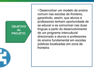 OBJETIVO OBJETIVO do  PROJETO  Desenvolver um modelo de ensino comum nas escolas de fronteira, garantindo, assim, que alunos e professores tenham oportunidade de se educar e se comunicar nas duas línguas a partir do desenvolvimento de um programa intercultural direcionado a alunos e professores do ensino fundamental em escolas públicas localizadas em zona de fronteira 