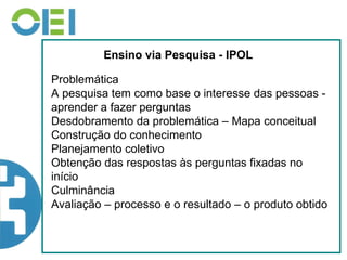 Ensino via Pesquisa - IPOL Problemática A pesquisa tem como base o interesse das pessoas -aprender a fazer perguntas Desdobramento da problemática – Mapa conceitual Construção do conhecimento Planejamento coletivo Obtenção das respostas às perguntas fixadas no início Culminância Avaliação – processo e o resultado – o produto obtido  
