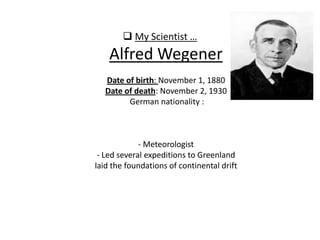  My Scientist …
Alfred Wegener
Date of birth: November 1, 1880
Date of death: November 2, 1930
German nationality :
- Meteorologist
- Led several expeditions to Greenland
laid the foundations of continental drift
 