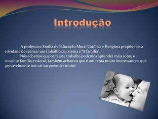 Introdução

         A professora Emília de Educação Moral Católica e Religiosa propôs-nos a
atividade de realizar um trabalho cujo tema é “A família”.
         Nós achamos que com este trabalho podemos aprender mais sobre o
conceito família e não só, também achamos que é um tema muito interessante e que
provavelmente nos vai surpreender muito!
 