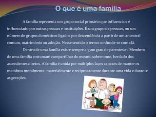 O que é uma família
         A família representa um grupo social primário que influencia e é
influenciado por outras pessoas e instituições. É um grupo de pessoas, ou um
número de grupos domésticos ligados por descendência a partir de um ancestral
comum, matrimónio ou adoção. Nesse sentido o termo confunde-se com clã.
         Dentro de uma família existe sempre algum grau de parentesco. Membros
de uma família costumam compartilhar do mesmo sobrenome, herdado dos
ascendentes diretos. A família é unida por múltiplos laços capazes de manter os
membros moralmente, materialmente e reciprocamente durante uma vida e durante
as gerações.
 