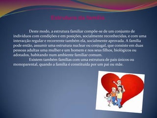 Estrutura da família

         Deste modo, a estrutura familiar compõe-se de um conjunto de
indivíduos com condições e em posições, socialmente reconhecidas, e com uma
interacção regular e recorrente também ela, socialmente aprovada. A família
pode então, assumir uma estrutura nuclear ou conjugal, que consiste em duas
pessoas adultas uma mulher e um homem e nos seus filhos, biológicos ou
adotados, habitando num ambiente familiar comum.
         Existem também famílias com uma estrutura de pais únicos ou
monoparental, quando a família é constituída por um pai ou mãe.
 