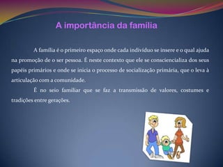 A importância da família

         A família é o primeiro espaço onde cada indivíduo se insere e o qual ajuda
na promoção de o ser pessoa. É neste contexto que ele se consciencializa dos seus
papéis primários e onde se inicia o processo de socialização primária, que o leva à
articulação com a comunidade.
         É no seio familiar que se faz a transmissão de valores, costumes e
tradições entre gerações.
 