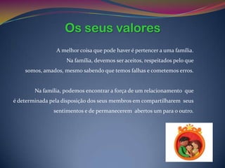 Os seus valores
                A melhor coisa que pode haver é pertencer a uma família.
                    Na família, devemos ser aceitos, respeitados pelo que
    somos, amados, mesmo sabendo que temos falhas e cometemos erros.


        Na família, podemos encontrar a força de um relacionamento que
é determinada pela disposição dos seus membros em compartilharem seus
               sentimentos e de permanecerem abertos um para o outro.
 