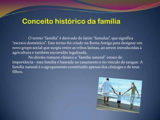 Conceito histórico da família

          O termo “família” é derivado do latim “famulus”, que significa
“escravo doméstico”. Este termo foi criado na Roma Antiga para designar um
novo grupo social que surgiu entre as tribos latinas, ao serem introduzidas à
agricultura e também escravidão legalizada.
          No direito romano clássico a "família natural" cresce de
importância - esta família é baseada no casamento e no vínculo de sangue. A
família natural é o agrupamento constituído apenas dos cônjuges e de seus
filhos.
 