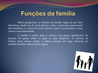 Nesta perspectiva, as funções da família regem-se por dois
objectivos, sendo um de nível interno, como a protecção psicossocial
dos membros, e o outro de nível externo, como a acomodação a uma
cultura e sua transmissão.
         A família é então, para a criança, um grupo significativo de
pessoas, de apoio, como os pais, os pais adoptivos, os tutores, os
irmãos, entre outros. Assim, a criança assume um lugar relevante na
unidade familiar, onde se sente segura.
 
