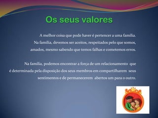 Os seus valores
                A melhor coisa que pode haver é pertencer a uma família.
             Na família, devemos ser aceitos, respeitados pelo que somos,
           amados, mesmo sabendo que temos falhas e cometemos erros.


        Na família, podemos encontrar a força de um relacionamento que
é determinada pela disposição dos seus membros em compartilharem seus
               sentimentos e de permanecerem abertos um para o outro.
 