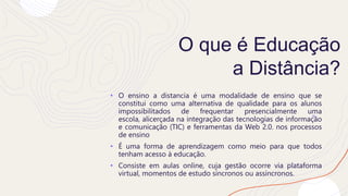 O que é Educação
a Distância?
• O ensino a distancia é uma modalidade de ensino que se
constitui como uma alternativa de qualidade para os alunos
impossibilitados de frequentar presencialmente uma
escola, alicerçada na integração das tecnologias de informação
e comunicação (TIC) e ferramentas da Web 2.0. nos processos
de ensino
• É uma forma de aprendizagem como meio para que todos
tenham acesso à educação.
• Consiste em aulas online, cuja gestão ocorre via plataforma
virtual, momentos de estudo síncronos ou assíncronos.
 