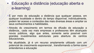 • Educação a distância (educação aberta e
e-learning)
+É por meio da educação a distância que qualquer pessoa, em
qualquer localidade e dentro do tempo disponível, individualmente,
podem ter acesso a conteúdos das mais diversas áreas e ampliar os
seus conhecimentos e habilidades.
+Através do crescimento em termos de difusão da educação a
distância., cada vez mais empresas e professores têm alcançado
novos públicos, algo que antes, somente seria possível com
grandes investimentos estruturais para abertura de centros
educacionais.
+Na atualidade, já é um recurso amplamente utilizado com um
potencial de crescimento exponencial , transformando a forma como
entendemos a educação
 