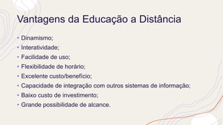 Vantagens da Educação a Distância
• Dinamismo;
• Interatividade;
• Facilidade de uso;
• Flexibilidade de horário;
• Excelente custo/benefício;
• Capacidade de integração com outros sistemas de informação;
• Baixo custo de investimento;
• Grande possibilidade de alcance.
 