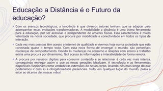 Educação a Distância é o Futuro da
educação?
+ Com os avanços tecnológicos, a tendência é que diversos setores tenham que se adaptar para
acompanhar essas evoluções transformadoras. A modalidade a distância é uma ótima ferramenta
para a educação, por ser acessível e independente de amarras físicas. Essa característica é muito
valorizada na nossa sociedade, que procura por mobilidade e conectividade em todos os tipos de
interação.
+ Cada vez mais pessoas têm acesso a internet de qualidade e vivemos hoje numa sociedade que está
conectada quase o tempo todo. Com essa nova forma de enxergar o mundo, são percetíveis
mudanças de comportamento. Devido às mudanças no consumo e relações com ensino e trabalho
existe uma procura por dinamismo, fácil acesso às informações e interatividade de forma remota.
+ A procura por recursos digitais para consumir conteúdo e se relacionar é cada vez mais intensa,
conseguindo entregar assim o que as novas gerações idealizam. A tecnologia e as ferramentas
disponíveis funcionam como verdadeiras extensões do nosso corpo, levando-nos mais longe do que
poderíamos ir com as a obrigatoriedade presenciais. Tudo, em qualquer lugar do mundo, passa a
estar ao alcance das nossas mãos!
 