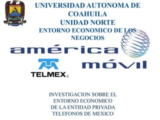UNIVERSIDAD AUTONOMA DE
COAHUILA
UNIDAD NORTE
ENTORNO ECONOMICO DE LOS
NEGOCIOS
INVESTIGACION SOBRE EL
ENTORNO ECONOMICO
DE LA ENTIDAD PRIVADA
TELEFONOS DE MEXICO
 