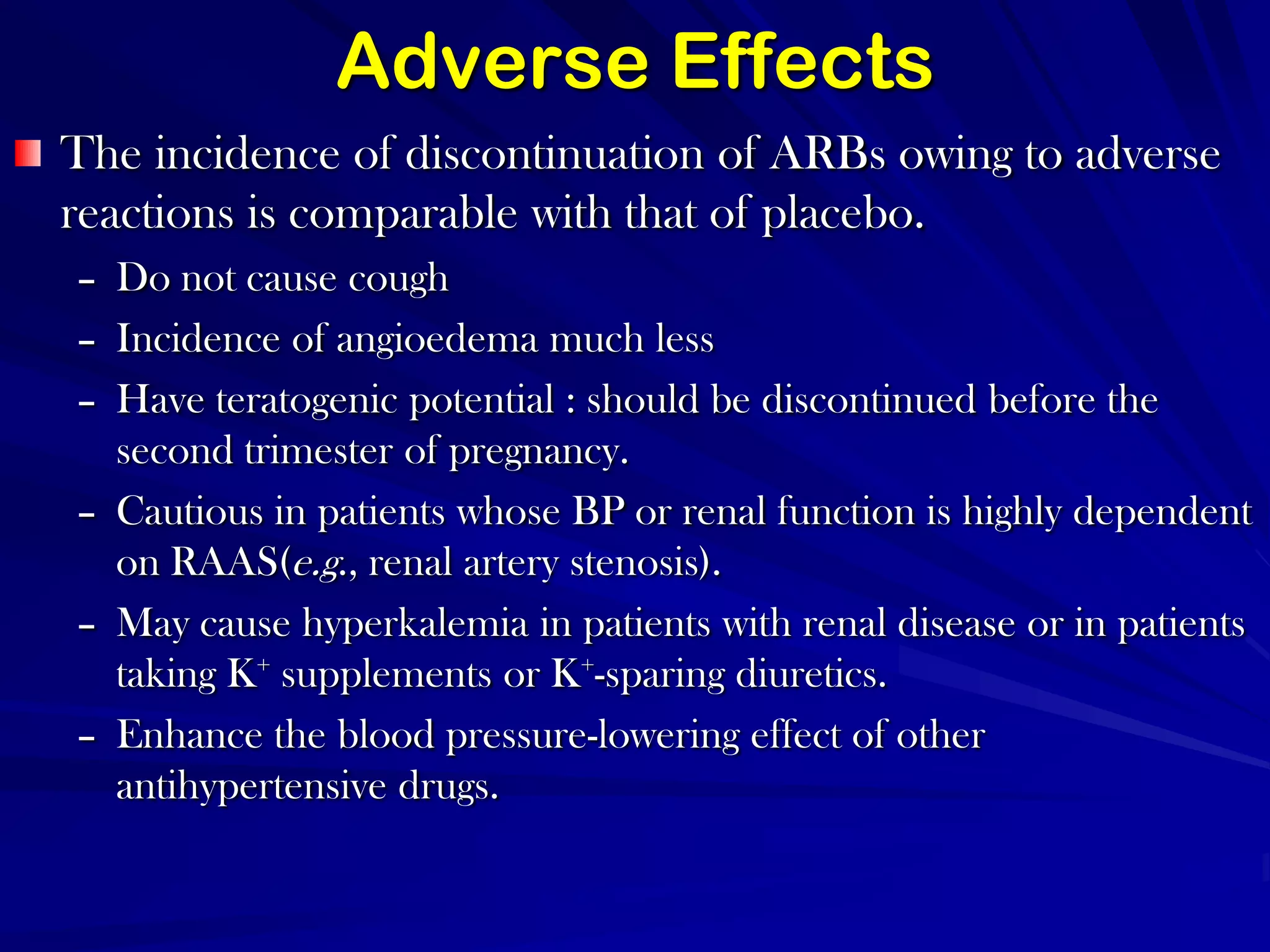 Adverse EffectsThe incidence of discontinuation of ARBs owing to adverse reactions is comparable with that of placebo. Do not cause cough Incidence of angioedema much less Have teratogenic potential : should be discontinued before the second trimester of pregnancy. Cautious in patients whose BP or renal function is highly dependent on RAAS(e.g., renal artery stenosis). May cause hyperkalemia in patients with renal disease or in patients taking K+ supplements or K+-sparing diuretics. Enhance the blood pressure-lowering effect of other antihypertensive drugs.