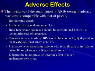 Adverse EffectsThe incidence of discontinuation of ARBs owing to adverse reactions is comparable with that of placebo. Do not cause cough Incidence of angioedema much less Have teratogenic potential : should be discontinued before the second trimester of pregnancy. Cautious in patients whose BP or renal function is highly dependent on RAAS(e.g., renal artery stenosis). May cause hyperkalemia in patients with renal disease or in patients taking K+ supplements or K+-sparing diuretics. Enhance the blood pressure-lowering effect of other antihypertensive drugs.