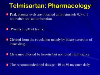 Telmisartan: PharmacologyPeak plasma levels are obtained approximately 0.5 to 1 hour after oral administration Plasma t 1/2≈ 24 hours. Cleared from the circulation mainly by biliary secretion of intact drug. Clearance affected by hepatic but not renal insufficiency. The recommended oral dosage : 40 to 80 mg once daily