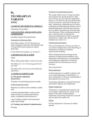 Telmisartan 40mg Tablets SMPC, Taj Pharmaceuticals
Telmisartan Taj Pharma : Uses, Side Effects, Interactions, Pictures, Warnings, Telmisartan Dosage & Rx Info | Telmisartan Uses, Side Effe cts -: Indications, Side Effect s, Warning s, Telmisartan - Drug Information - Taj Pharma, Telmisartan dose Taj pharmaceuticals Telmisartan interactions, Taj Pharmaceutical Telmisartan contraindications, Telmisartan price, Telmisartan Taj Pharma Telmisartan 40mg Tablets SMPC- Taj Pharma . Stay connected to all updated on Telmisartan Taj Pharmaceuticals Taj pharmaceuticals Hyderabad.
RX
TELMISARTAN
TABLETS
40MG
1.NAME OF THE MEDICINAL PRODUCT
Telmisartan 40 mg tablets
2. QUALITATIVE AND QUANTITATIVE
COMPOSITION
ach tablet contains 40 mg telmisartan.
Excipient(s) with known effect
Each tablet contains 153.381 mg lactose (as
lactose anhydrous and lactose monohydrate) and
1.94 mg (0.084 mmol) sodium (as sodium
hydroxide).
For the full list of excipients, see section 6.1.
3. PHARMACEUTICAL FORM
Tablet.
White, oblong, plane tablet, scored on one side.
The tablets are 11.5-11.8 mm long and 6.4-6.8
mm wide.
The tablet with a score line can be divided into
equal doses.
4. CLINICAL PARTICULARS
4.1 Therapeutic indications
Hypertension:
Treatment of essential hypertension in adults.
Cardiovascular prevention:
Reduction of cardiovascular morbidity in adults
with:
• manifest atherothrombotic cardiovascular
disease (history of coronary heart disease,
stroke, or peripheral arterial disease) or
• type 2 diabetes mellitus with documented
target organ damage
4.2 Posology and method of administration
Posology
Treatment of essential hypertension:
The usually effective dose is 40 mg once daily.
Some patients may already benefit at a daily
dose of 20 mg. In cases where the target blood
pressure is not achieved, the dose of telmisartan
can be increased to a maximum of 80 mg once
daily. Alternatively, telmisartan may be used in
combination with thiazide-type diuretics such as
hydrochlorothiazide, which has been shown to
have an additive blood pressure lowering effect
with telmisartan. When considering raising the
dose, it must be borne in mind that the
maximum antihypertensive effect is generally
attained four to eight weeks after the start of
treatment (see section 5.1).
Cardiovascular prevention:
The recommended dose is 80 mg once daily. It
is not known whether doses lower than 80 mg of
telmisartan are effective in reducing
cardiovascular morbidity.
When initiating telmisartan therapy for the
reduction of cardiovascular morbidity, close
monitoring of blood pressure is recommended,
and if appropriate adjustment of medicinal
products that lower blood pressure may be
necessary.
Special populations
Renal impairment
Limited experience is available in patients with
severe renal impairment or haemodialysis. A
lower starting dose of 20 mg is recommended in
these patients (see section 4.4).
No posology adjustment is required for patients
with mild to moderate renal impairment.
Hepatic impairment
Telmisartan is contraindicated in patients with
severe hepatic impairment (see section 4.3).In
patients with mild to moderate hepatic
impairment, the posology should not exceed 40
mg once daily (see section 4.4).
Elderly
No dose adjustment is necessary for elderly
patients.
 