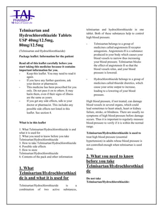 Telmisartan and Hydrochlorthiazide 40mg/12.5mg, 80mg/12.5mg Tablets TajPharma : Uses, Side Effects, Interactions, Pictures, Warning s, Telmisartan and Hydrochlorthiazide Dosage & Rx Info | Telmisartan and Hy drochlorthiazide Uses, Side Effects - Antihypertensive, Telmisartan and Hydrochlorthiazide : Indications, Side Effects, Warning s, Telmisartan and Hydrochlorthiazide - Drug Information – Taj Pharma, Telmisartan and Hydrochlorthiazide dose Taj pharmaceuticals Telmisartan and Hydrochlorthiazide interactions, Taj Pharmaceutical Telmisartan and Hydrochlorthiazide contraindications, Telmisartan and Hydrochlorthiazide price, Telmisartan and Hydrochlorthiazide Taj Pharma Antihypertensive Tablets PIL - TajPharma Stay connected to all updated on Telmisartan and Hy drochlorthiazide Taj Pharmaceuticals Taj pharmaceuticals Mumbai. Patient Information Leaflets, PIL.
Telmisartan and
Hydrochlorothiazide Tablets
USP 40mg/12.5mg,
80mg/12.5mg
(Telmisartan and Hydrochlorothiazide)
Package leaflet: Information for the patient
Read all of this leaflet carefully before you
start taking this medicine because it contains
important information for you.
- Keep this leaflet. You may need to read it
again.
- If you have any further questions, ask
your doctor or pharmacist.
- This medicine has been prescribed for you
only. Do not pass it on to others. It may
harm them, even if their signs of illness
are the same as yours.
- If you get any side effects, talk to your
doctor or pharmacist. This includes any
possible side effects not listed in this
leaflet. See section 4.
What is in this leaflet
1. What Telmisartan/Hydrochlorothiazide is and
what it is used for
2. What you need to know before you take
Telmisartan/Hydrochlorothiazide
3. How to take Telmisartan/Hydrochlorothiazide
4. Possible side effects
5. How to store
Telmisartan/Hydrochlorothiazide
6. Contents of the pack and other information
1. What
Telmisartan/Hydrochlorothiazi
de is and what it is used for
Telmisartan/Hydrochlorothiazide is a
combination of two active substances,
telmisartan and hydrochlorothiazide in one
tablet. Both of these substances help to control
high blood pressure.
- Telmisartan belongs to a group of
medicines called angiotensin II receptor
antagonists. Angiotensin-II is a substance
produced in your body which causes your
blood vessels to narrow thus increasing
your blood pressure. Telmisartan blocks
the effect of angiotensin II so that the
blood vessels relax, and your blood
pressure is lowered.
- Hydrochlorothiazide belongs to a group of
medicines called thiazide diuretics, which
cause your urine output to increase,
leading to a lowering of your blood
pressure.
High blood pressure, if not treated, can damage
blood vessels in several organs, which could
lead sometimes to heart attack, heart or kidney
failure, stroke, or blindness. There are usually no
symptoms of high blood pressure before damage
occurs. Thus it is important to regularly measure
blood pressure to verify if it is within the normal
range.
Telmisartan/Hydrochlorothiazide is used to
treat high blood pressure (essential
hypertension) in adults whose blood pressure is
not controlled enough when telmisartan is used
alone.
2. What you need to know
before you take
Telmisartan/Hydrochlorothiazi
de
Do not take
Telmisartan/Hydrochlorothiazide:
 