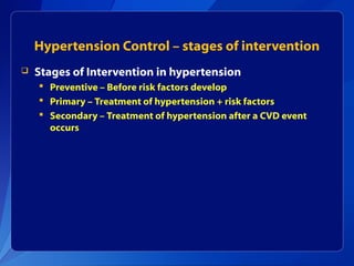 Hypertension Control – stages of intervention
 Stages of Intervention in hypertension
 Preventive – Before risk factors develop
 Primary – Treatment of hypertension + risk factors
 Secondary – Treatment of hypertension after a CVD event
occurs
 
