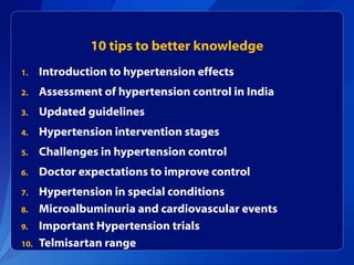 10 tips to better knowledge
1. Introduction to hypertension effects
2. Assessment of hypertension control in India
3. Updated guidelines
4. Hypertension intervention stages
5. Challenges in hypertension control
6. Doctor expectations to improve control
7. Hypertension in special conditions
8. Microalbuminuria and cardiovascular events
9. Important Hypertension trials
10. Telmisartan range
 