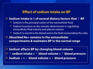 Effect of sodium intake on BP
 Sodium intake is 1 of several dietary factors that BP↑
 Sodium is the principal cation of the extracellular fluid
 Sodium functions as the osmotic determinant in regulating
extracellular fluid volume and plasma volume
 Sodium is stored in the blood and in the fluid surrounding the cells;
 Absorbed Na+ remains in the extracellular
compartments & maintains BP in the normal range
 Sodium affects BP by changing blood volume
 ↑ sodium intake = blood volume = blood pressure↑ ↑
 Sodium = blood volume = blood pressure↓ ↓ ↓
 