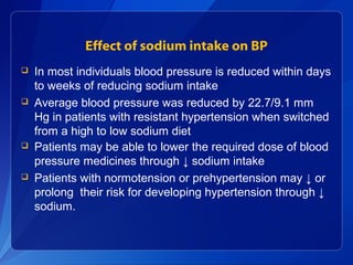 Effect of sodium intake on BP
 In most individuals blood pressure is reduced within days
to weeks of reducing sodium intake
 Average blood pressure was reduced by 22.7/9.1 mm
Hg in patients with resistant hypertension when switched
from a high to low sodium diet
 Patients may be able to lower the required dose of blood
pressure medicines through ↓ sodium intake
 Patients with normotension or prehypertension may ↓ or
prolong their risk for developing hypertension through ↓
sodium.
 