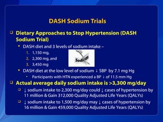 DASH Sodium Trials
 Dietary Approaches to Stop Hypertension (DASH
Sodium Trial)
 DASH diet and 3 levels of sodium intake –
1. 1,150 mg,
2. 2,300 mg, and
3. 3,450 mg
 DASH diet at the low level of sodium SBP by 7.1 mg Hg↓
• Participants with HTN experienced a BP of 11.5 mm Hg↓
 Actual average daily sodium intake is >3,300 mg/day
 ↓ sodium intake to 2,300 mg/day could ↓ cases of hypertension by
11 million & Gain 312,000 Quality Adjusted Life Years (QALYs)
 ↓ sodium intake to 1,500 mg/day may ↓ cases of hypertension by
16 million & Gain 459,000 Quality Adjusted Life Years (QALYs)
 