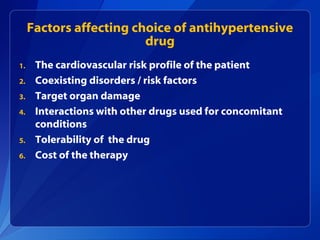 Factors affecting choice of antihypertensive
drug
1. The cardiovascular risk profile of the patient
2. Coexisting disorders / risk factors
3. Target organ damage
4. Interactions with other drugs used for concomitant
conditions
5. Tolerability of the drug
6. Cost of the therapy
 