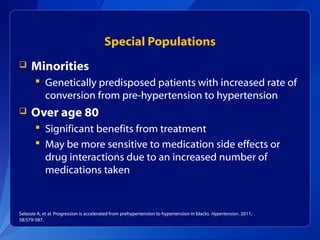 Special Populations
 Minorities
 Genetically predisposed patients with increased rate of
conversion from pre-hypertension to hypertension
 Over age 80
 Significant benefits from treatment
 May be more sensitive to medication side effects or
drug interactions due to an increased number of
medications taken
Selassie A, et al. Progression is accelerated from prehypertension to hypertension in blacks. Hypertension. 2011;
58:579-587.
 