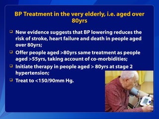 BP Treatment in the very elderly, i.e. aged over
80yrs
 New evidence suggests that BP lowering reduces the
risk of stroke, heart failure and death in people aged
over 80yrs;
 Offer people aged >80yrs same treatment as people
aged >55yrs, taking account of co-morbidities;
 Initiate therapy in people aged > 80yrs at stage 2
hypertension;
 Treat to <150/90mm Hg.
 