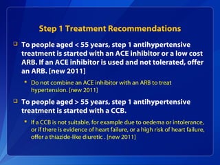 Step 1 Treatment Recommendations
 To people aged < 55 years, step 1 antihypertensive
treatment is started with an ACE inhibitor or a low cost
ARB. If an ACE inhibitor is used and not tolerated, offer
an ARB. [new 2011]
 Do not combine an ACE inhibitor with an ARB to treat
hypertension. [new 2011]
 To people aged > 55 years, step 1 antihypertensive
treatment is started with a CCB.
 If a CCB is not suitable, for example due to oedema or intolerance,
or if there is evidence of heart failure, or a high risk of heart failure,
offer a thiazide-like diuretic . [new 2011]
 