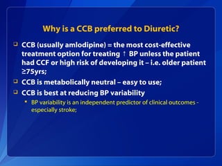 Why is a CCB preferred to Diuretic?
 CCB (usually amlodipine) = the most cost-effective
treatment option for treating BP unless the patient↑
had CCF or high risk of developing it – i.e. older patient
≥75yrs;
 CCB is metabolically neutral – easy to use;
 CCB is best at reducing BP variability
 BP variability is an independent predictor of clinical outcomes -
especially stroke;
 