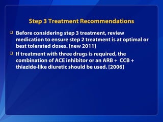 Step 3 Treatment Recommendations
 Before considering step 3 treatment, review
medication to ensure step 2 treatment is at optimal or
best tolerated doses. [new 2011]
 If treatment with three drugs is required, the
combination of ACE inhibitor or an ARB + CCB +
thiazide-like diuretic should be used. [2006]
 