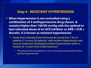 Step 4 - RESISTANT HYPERTENSION
 When Hypertension is not controlled using a
combination of 3 antihypertensive drug classes &
remains higher than 140/90 mmHg with the optimal or
best tolerated doses of an ACE inhibitor or ARB + CCB +
diuretic, it is known as resistant hypertension
 Study from Colorado Kaiser Permanente, found that 1.9% of
patients (1 in every 50 patients) with incident hypertension who
were on treatment; developed resistant hypertension within a
median of 1.5 years from initial treatment
• They found 16% of patients on 3 or more drugs continued to have
resistant hypertension
 