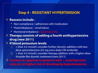Step 4 - RESISTANT HYPERTENSION
 Reasons include -
 Non-compliance / adherence with medication
 Fluid imbalance – renal failure
 Hormonal imbalance - hyperkalaemia.
 Therapy consists of adding a fourth antihypertensive
drug [new 2011]
 If blood potassium levels
1. < than 4.5 mmol/l, consider further diuretic addition with low-
dose spironolactone (25 mg once daily) OR amiloride.
2. > than 4.5 mmol/l, consider therapy addition with a higher-dose
thiazide-like diuretic treatment.[new 2011]
 Caution is required in patients with ↓ renal function
who are at higher risk of developing hyperkalaemia.
 