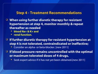 Step 4 - Treatment Recommendations
 When using further diuretic therapy for resistant
hypertension at step 4, monitor monthly & repeat
thereafter as needed
 blood Na+ & K+ and
 renal function.
 If further diuretic therapy for resistant hypertension at
step 4 is not tolerated, contraindicated or ineffective;
 Consider an alpha- or beta-blocker. [new 2011]
 If blood pressure remains uncontrolled with the optimal
or maximum tolerated doses of 4 drugs,
 Seek expert advice if it has not yet been obtained.[new 2011]
 