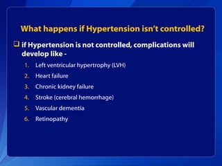 What happens if Hypertension isn’t controlled?
 if Hypertension is not controlled, complications will
develop like -
1. Left ventricular hypertrophy (LVH)
2. Heart failure
3. Chronic kidney failure
4. Stroke (cerebral hemorrhage)
5. Vascular dementia
6. Retinopathy
 