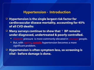 Hypertension - Introduction
 Hypertension is the single largest risk factor for
cardiovascular disease mortality, accounting for 45%
of all CVD deaths
 Many surveys continue to show that BP remains↑
under diagnosed, undertreated & poorly controlled.
 Diastolic pressure is more commonly elevated in younger people.
 But, with ageing, systolic hypertension becomes a more
significant problem.
 Hypertension is often symptom less, so screening is
vital - before damage is done.
 
